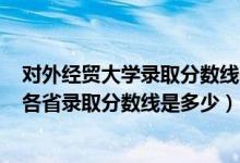 對外經(jīng)貿(mào)大學(xué)錄取分?jǐn)?shù)線2021年（2021對外經(jīng)濟貿(mào)易大學(xué)各省錄取分?jǐn)?shù)線是多少）