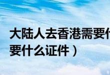 大陸人去香港需要什么證件（大陸人去香港需要什么證件）