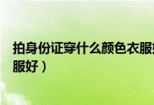 拍身份證穿什么顏色衣服好看顯白（拍身份證穿什么顏色衣服好）