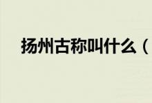 揚(yáng)州古稱(chēng)叫什么（哪一個(gè)是揚(yáng)州的古稱(chēng)）