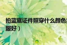 拍藍(lán)底證件照穿什么顏色搭配（拍藍(lán)底證件照穿什么顏色衣服好）