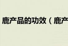 鹿產(chǎn)品的功效（鹿產(chǎn)品養(yǎng)生滋補的六大功效）