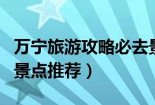 萬寧旅游攻略必去景點(diǎn)（萬寧旅游攻略必去的景點(diǎn)推薦）