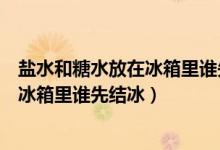 鹽水和糖水放在冰箱里誰(shuí)先結(jié)冰實(shí)驗(yàn)結(jié)論（鹽水和糖水放在冰箱里誰(shuí)先結(jié)冰）