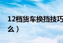 12檔貨車換擋技巧（12檔貨車換擋技巧是什么）