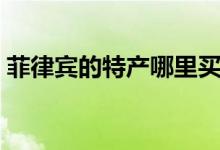 菲律賓的特產(chǎn)哪里買（菲律賓的特產(chǎn)有哪些）