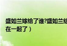 盛如蘭嫁給了誰(shuí)?盛如蘭結(jié)局是什么?（盛如蘭小說結(jié)局和誰(shuí)在一起了）