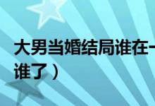 大男當婚結局誰在一起了（大男當婚結局誰和誰了）