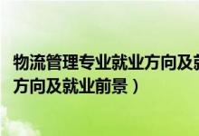 物流管理專業(yè)就業(yè)方向及就業(yè)前景（2022物流管理專業(yè)就業(yè)方向及就業(yè)前景）
