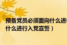預(yù)備黨員必須面向什么進行入黨宣誓黨（預(yù)備黨員必須面向什么進行入黨宣誓）