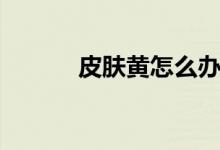 皮膚黃怎么辦（三個(gè)辦法分享）