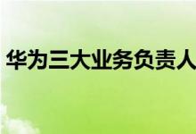 華為三大業(yè)務負責人（華為三大業(yè)務是什么）
