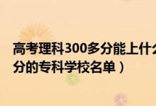 高考理科300多分能上什么?？茖W(xué)校（2022高考文科300多分的專科學(xué)校名單）