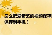 怎么把愛(ài)奇藝的視頻保存到手機(jī)相冊(cè)（怎么把愛(ài)奇藝的視頻保存到手機(jī)）