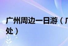 廣州周邊一日游（廣州周邊一天游都有哪些去處）