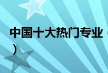 中國十大熱門專業(yè)（中國十大熱門專業(yè)有哪些）