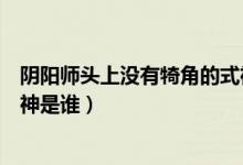 陰陽師頭上沒有犄角的式神是誰（陰陽師頭上沒有犄角的式神是誰）