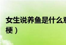 女生說養(yǎng)魚是什么意思?。ㄅf養(yǎng)魚是什么梗）