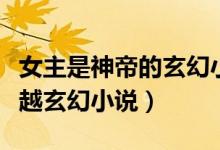 女主是神帝的玄幻小說（有沒有女主是神的穿越玄幻小說）