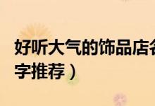 好聽(tīng)大氣的飾品店名字（好聽(tīng)大氣的飾品店名字推薦）