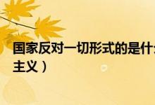 國(guó)家反對(duì)一切形式的是什么主義(國(guó)家反對(duì)一切形式的什么主義)