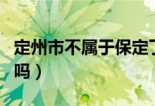 定州市不屬于保定了嗎（定州市不屬于保定了嗎）