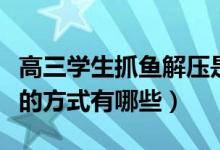 高三學生抓魚解壓是怎么回事（緩解高考緊張的方式有哪些）
