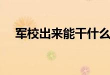 軍校出來能干什么（畢業(yè)后待遇好不好）