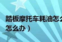 踏板摩托車(chē)耗油怎么解決（踏板摩托車(chē)耗油多怎么辦）