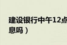 建設銀行中午12點休息嗎（建設銀行中午休息嗎）