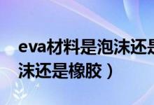 eva材料是泡沫還是橡膠（eva是什么材質泡沫還是橡膠）