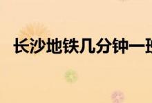 長(zhǎng)沙地鐵幾分鐘一班（長(zhǎng)沙地鐵幾點(diǎn)停運(yùn)）