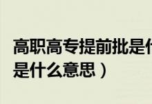 高職高專提前批是什么模式（高職高專提前批是什么意思）