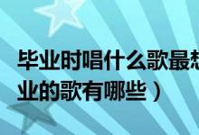 畢業(yè)時(shí)唱什么歌最想哭（高三能把人唱哭的畢業(yè)的歌有哪些）