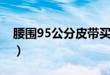 腰圍95公分皮帶買(mǎi)多長(zhǎng)（腰圍95公分是幾尺）