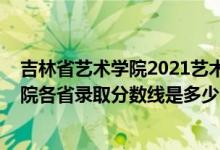 吉林省藝術(shù)學(xué)院2021藝術(shù)生錄取分?jǐn)?shù)線（2021吉林藝術(shù)學(xué)院各省錄取分?jǐn)?shù)線是多少）