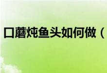 口蘑燉魚頭如何做（口蘑清燉魚的做法介紹）