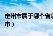 定州市屬于哪個(gè)省哪個(gè)市的（定州市屬于哪個(gè)市）