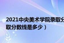 2021中央美術(shù)學(xué)院錄取分?jǐn)?shù)線多少（2021中央美術(shù)學(xué)院錄取分?jǐn)?shù)線是多少）