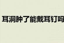 耳洞腫了能戴耳釘嗎（耳洞腫了能戴耳釘嗎）