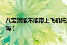 八寶粥能不能帶上飛機(jī)托運(yùn)(飛機(jī)托運(yùn)的行李可以帶八寶粥嗎)