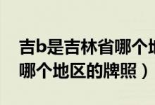吉b是吉林省哪個(gè)地區(qū)的牌照（吉b是吉林省哪個(gè)地區(qū)的牌照）