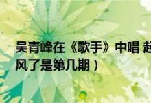 吳青峰在《歌手》中唱 起風(fēng)了 是哪期（吳青峰在歌手唱起風(fēng)了是第幾期）