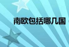 南歐包括哪幾國（南歐包括哪些國家）