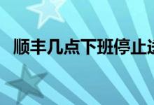 順豐幾點下班停止送貨（順豐幾點還派件）