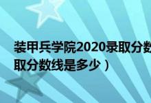 裝甲兵學(xué)院2020錄取分?jǐn)?shù)線（2021陸軍裝甲兵學(xué)院各省錄取分?jǐn)?shù)線是多少）