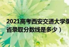 2021高考西安交通大學(xué)錄取分?jǐn)?shù)線（2021西安交通大學(xué)各省錄取分?jǐn)?shù)線是多少）