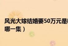 風(fēng)光大嫁結(jié)婚要50萬元是哪一集（風(fēng)光大嫁結(jié)婚要50萬元是哪一集）