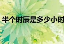 半個(gè)時(shí)辰是多少小時(shí)（半個(gè)時(shí)辰是多長時(shí)間）