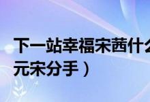 下一站幸福宋茜什么時(shí)候分手（宋茜為什么和元宋分手）